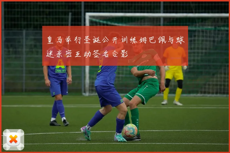 皇马举行圣诞公开训练姆巴佩与球迷亲密互动签名合影