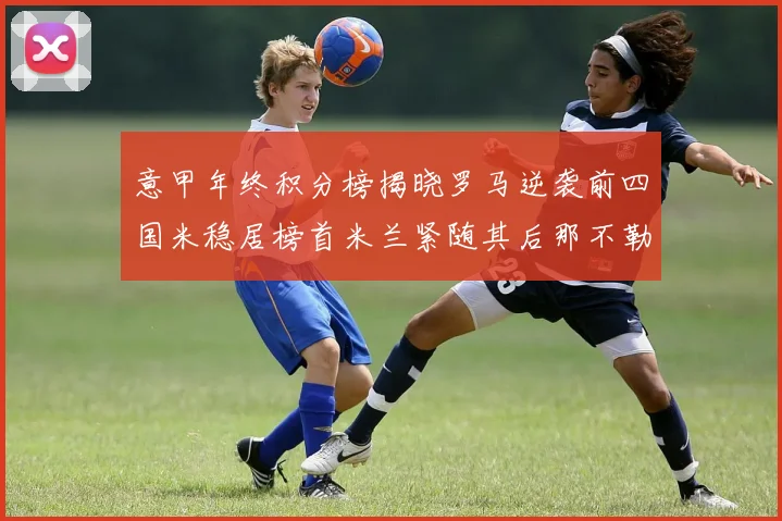 意甲年终积分榜揭晓罗马逆袭前四国米稳居榜首米兰紧随其后那不勒斯位列第三