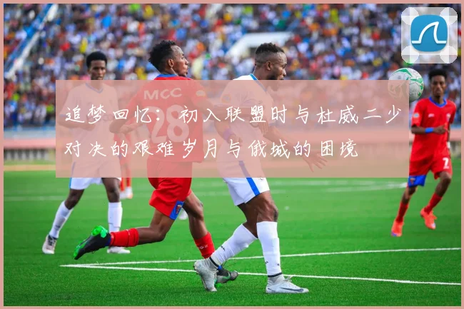 追梦回忆:初入联盟时与杜威二少对决的艰难岁月与俄城的困境