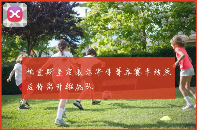 帕金斯坚定表示字母哥本赛季结束后将离开雄鹿队