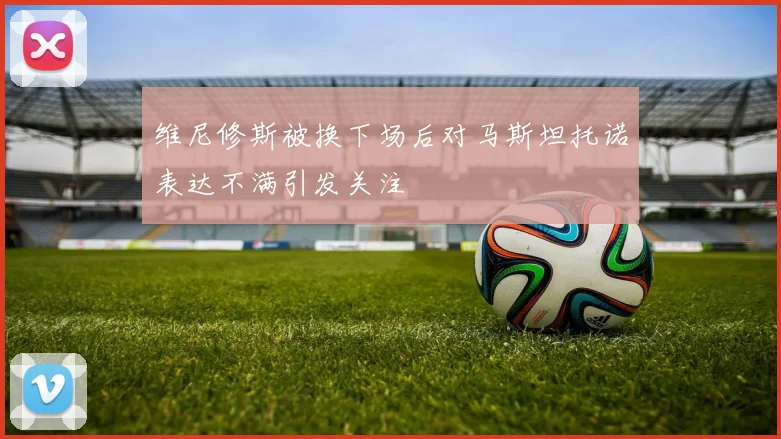 维尼修斯被换下场后对马斯坦托诺表达不满引发关注