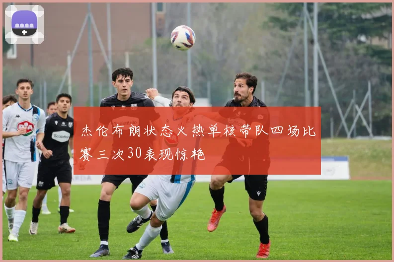 杰伦布朗状态火热单核带队四场比赛三次30表现惊艳
