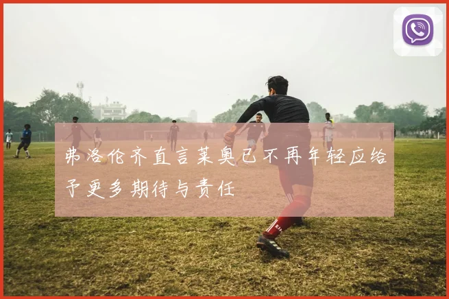 弗洛伦齐直言莱奥已不再年轻应给予更多期待与责任