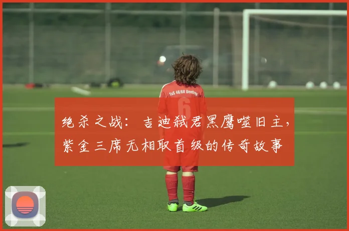 绝杀之战:吉迪弑君黑鹰噬旧主,紫金三席无相取首级的传奇故事
