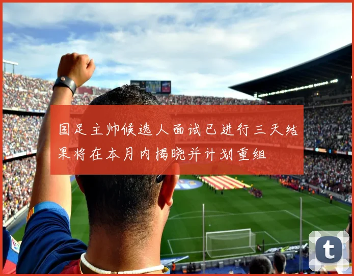 国足主帅候选人面试已进行三天结果将在本月内揭晓并计划重组