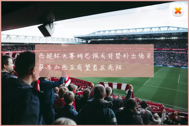 西超杯决赛姆巴佩或将替补出场贡萨洛加西亚有望首发亮相