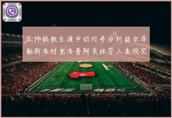 瓜帅执教生涯中的对手分析赫尔泽勒斯洛特克洛普阿莫林等人表现突出
