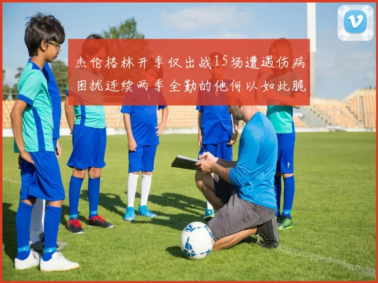 杰伦格林开季仅出战15场遭遇伤病困扰连续两季全勤的他何以如此脆弱