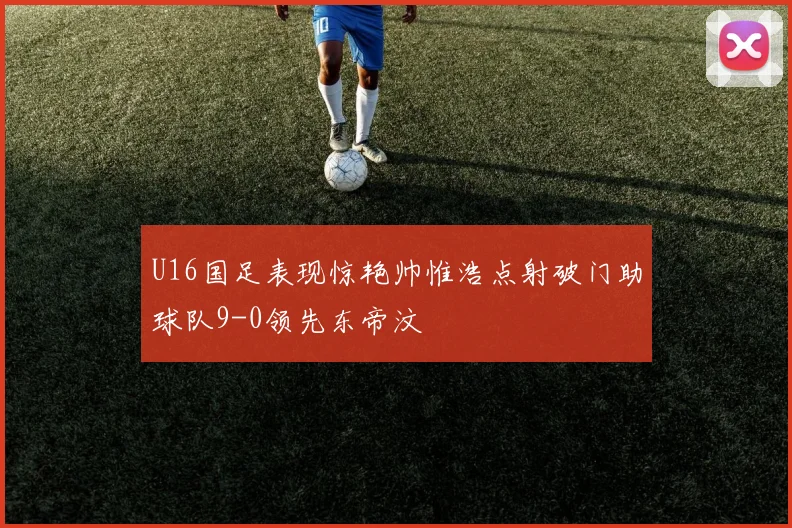 U16国足表现惊艳帅惟浩点射破门助球队9-0领先东帝汶