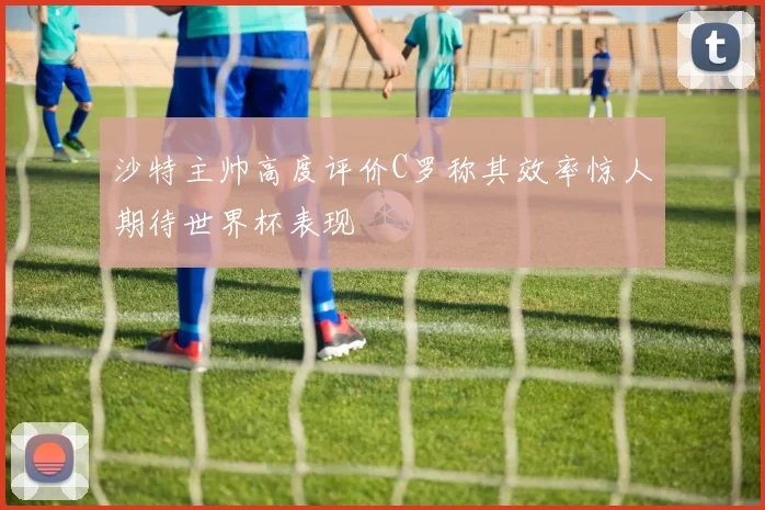 沙特主帅高度评价C罗称其效率惊人期待世界杯表现
