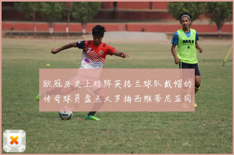 欧冠历史上对阵英格兰球队戴帽的传奇球员盘点大罗梅西维蒂尼亚同样在列